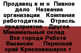 Продавец в м-н "Пивное дело › Название организации ­ Компания-работодатель › Отрасль предприятия ­ Другое › Минимальный оклад ­ 1 - Все города Работа » Вакансии   . Пермский край,Красновишерск г.